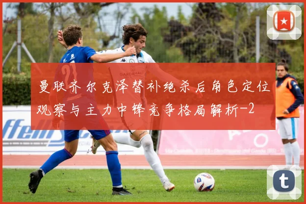 曼联齐尔克泽替补绝杀后角色定位观察与主力中锋竞争格局解析