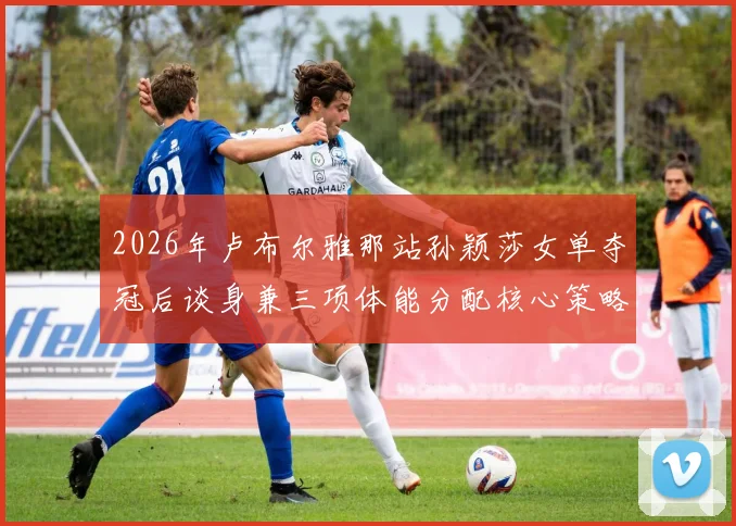 2026年卢布尔雅那站孙颖莎女单夺冠后谈身兼三项体能分配核心策略
