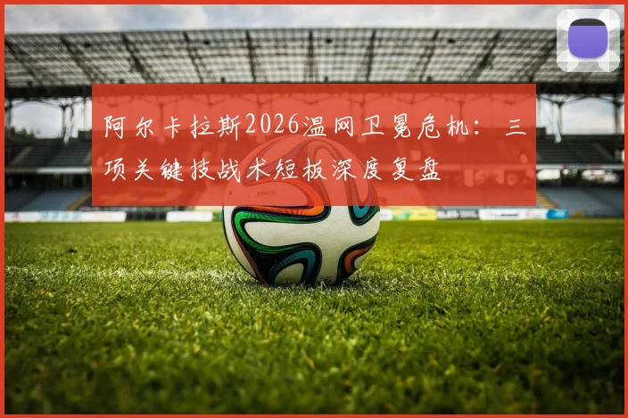 阿尔卡拉斯2026温网卫冕危机：三项关键技战术短板深度复盘