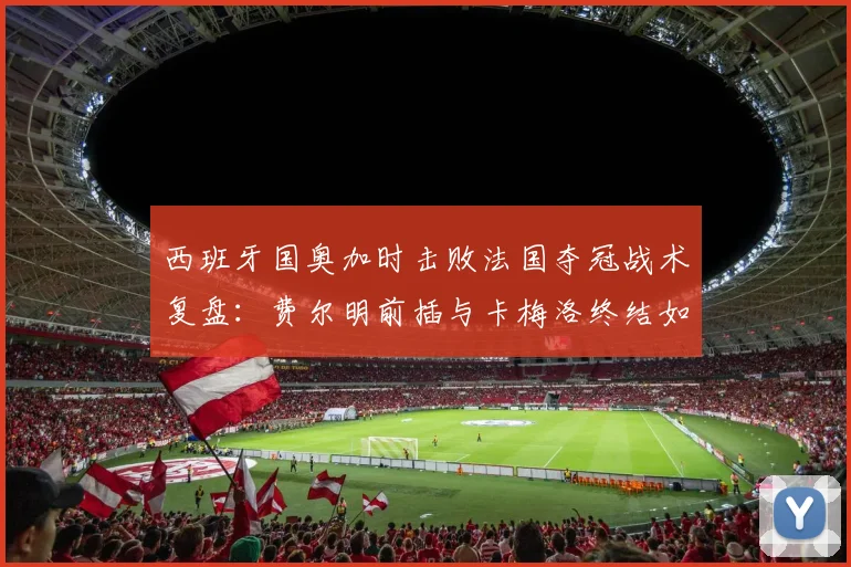 西班牙国奥加时击败法国夺冠战术复盘：费尔明前插与卡梅洛终结如何改变决赛走势