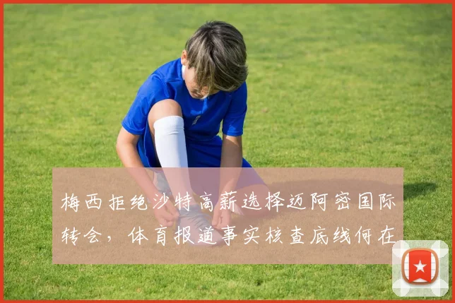 梅西拒绝沙特高薪选择迈阿密国际转会,体育报道事实核查底线何在