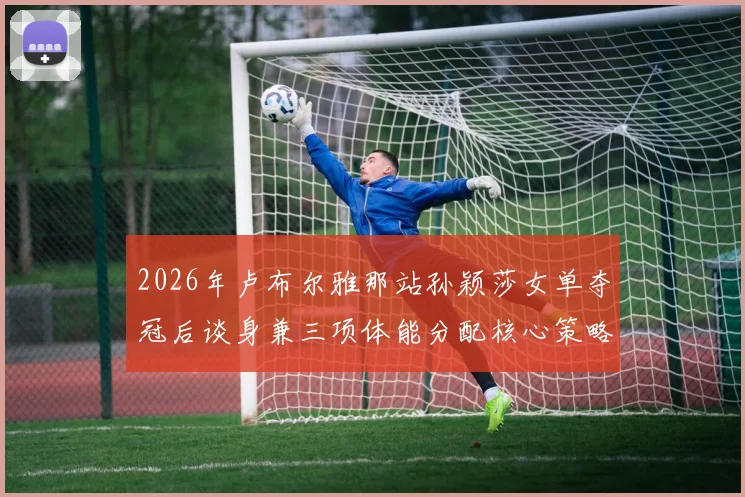 2026年卢布尔雅那站孙颖莎女单夺冠后谈身兼三项体能分配核心策略