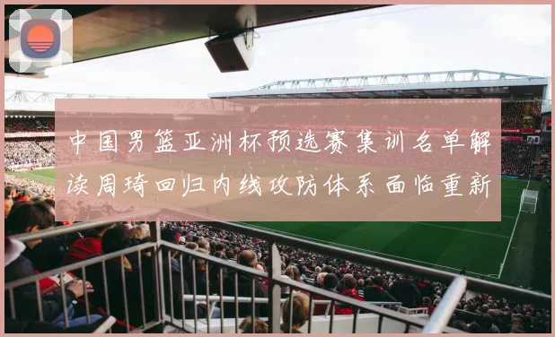 中国男篮亚洲杯预选赛集训名单解读周琦回归内线攻防体系面临重新梳理