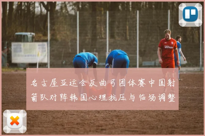 名古屋亚运会反曲弓团体赛中国射箭队对阵韩国心理抗压与临场调整分析