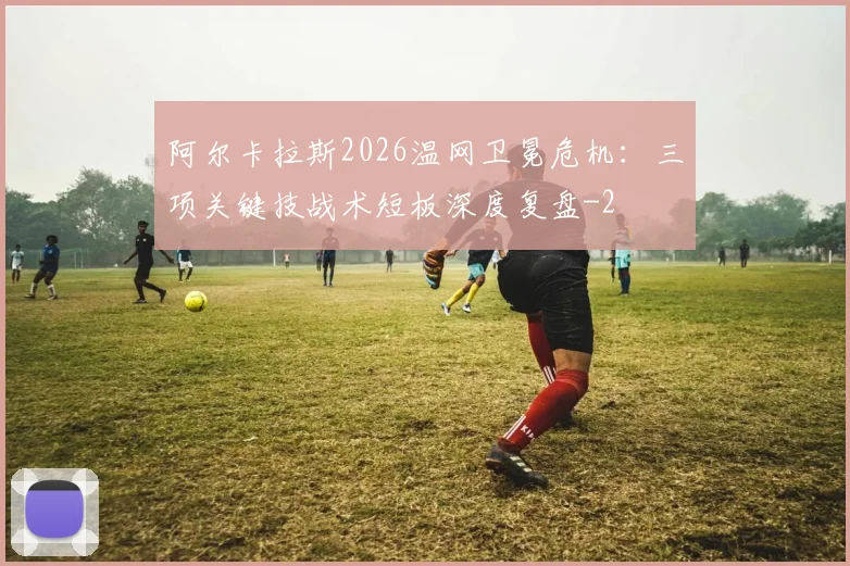 阿尔卡拉斯2026温网卫冕危机：三项关键技战术短板深度复盘