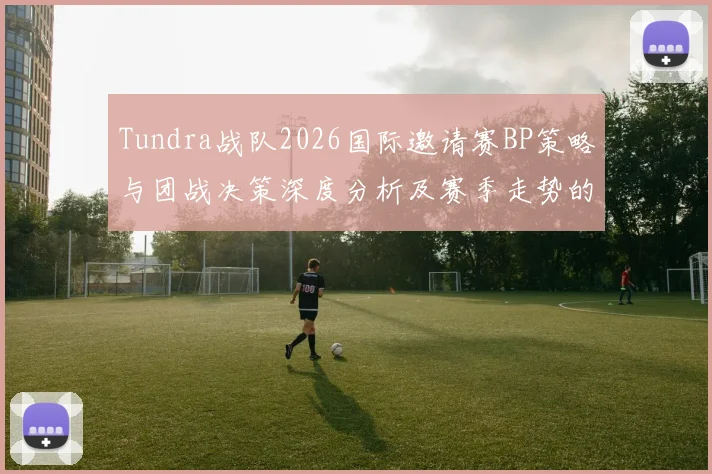 Tundra战队2026国际邀请赛BP策略与团战决策深度分析及赛季走势的观察展望