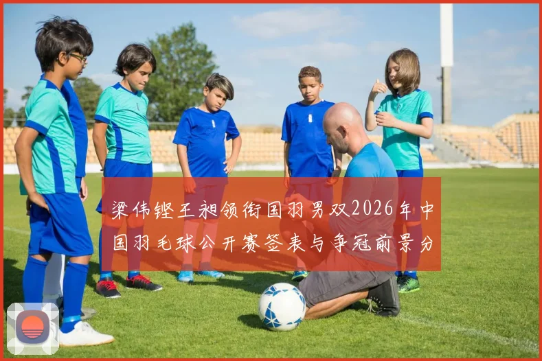 梁伟铿王昶领衔国羽男双2026年中国羽毛球公开赛签表与争冠前景分析