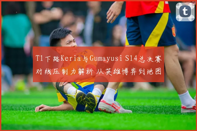 T1下路Keria与Gumayusi S14总决赛对线压制力解析 从英雄博弈到地图控制