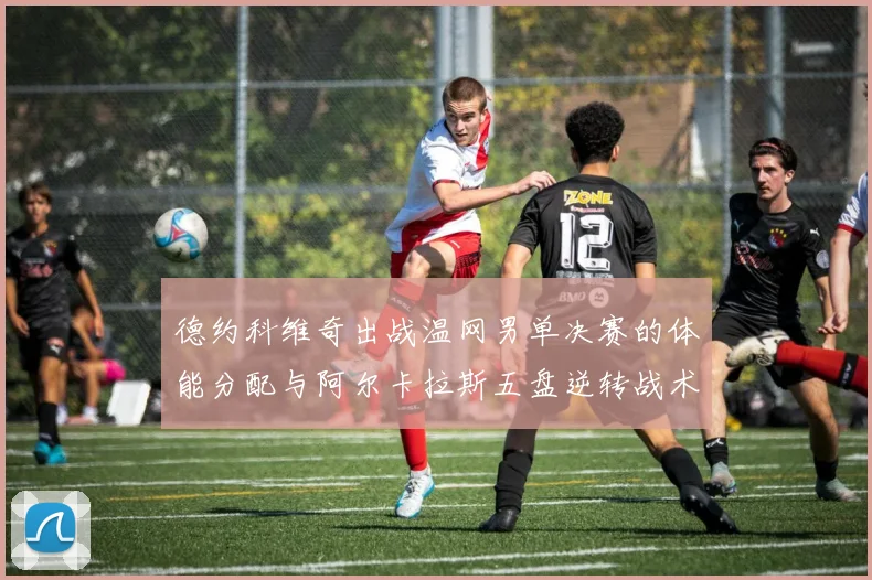 德约科维奇出战温网男单决赛的体能分配与阿尔卡拉斯五盘逆转战术前瞻
