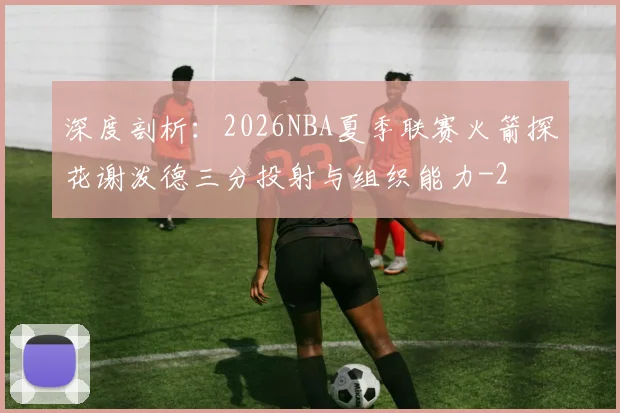 深度剖析：2026NBA夏季联赛火箭探花谢泼德三分投射与组织能力