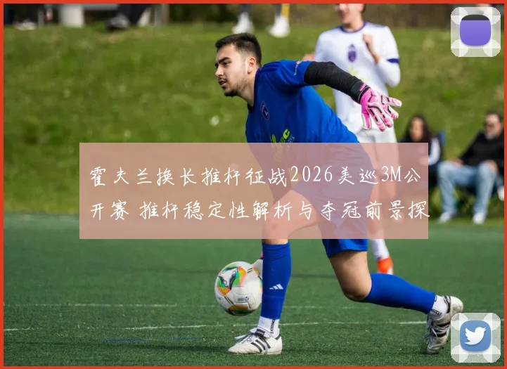 霍夫兰换长推杆征战2026美巡3M公开赛 推杆稳定性解析与夺冠前景探析