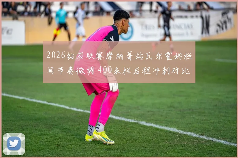 2026钻石联赛摩纳哥站瓦尔霍姆栏间节奏微调 400米栏后程冲刺对比解析