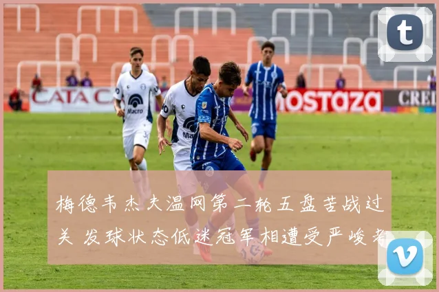 梅德韦杰夫温网第二轮五盘苦战过关 发球状态低迷冠军相遭受严峻考验
