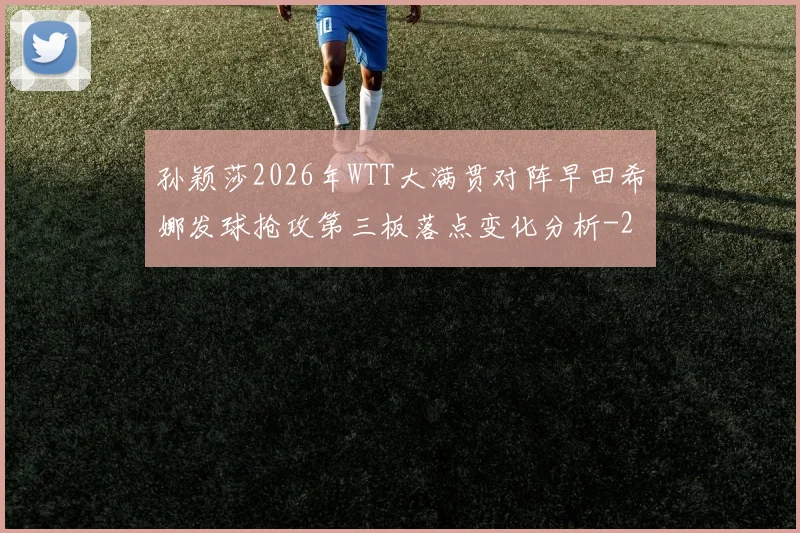 孙颖莎2026年WTT大满贯对阵早田希娜发球抢攻第三板落点变化分析