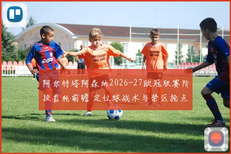 阿尔特塔阿森纳2026-27欧冠联赛阶段首轮前瞻 定位球战术与禁区抢点分析
