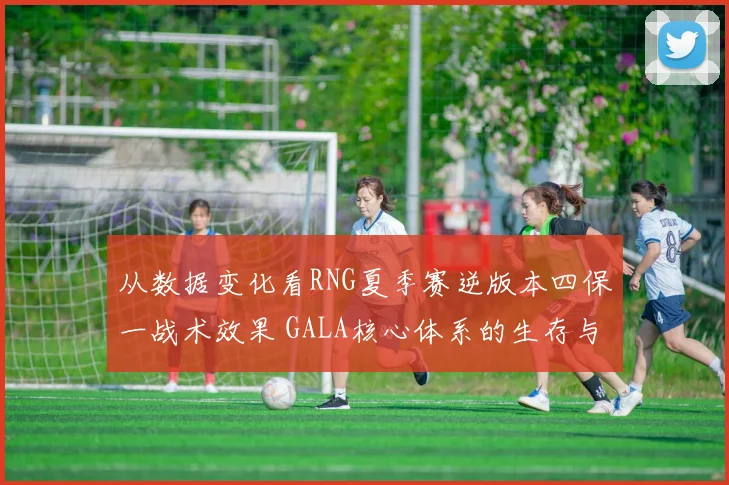 从数据变化看RNG夏季赛逆版本四保一战术效果 GALA核心体系的生存与博弈