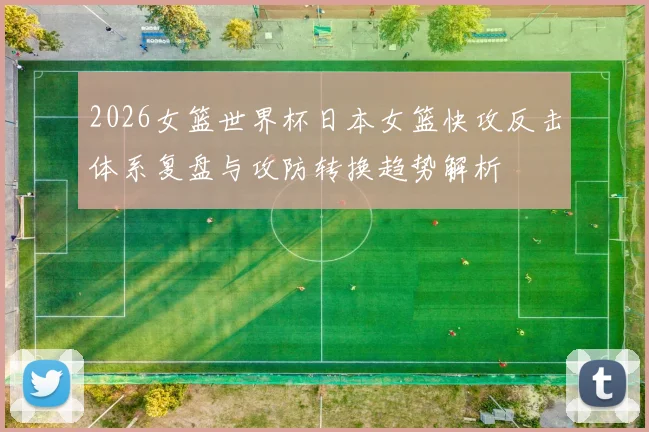 2026女篮世界杯日本女篮快攻反击体系复盘与攻防转换趋势解析