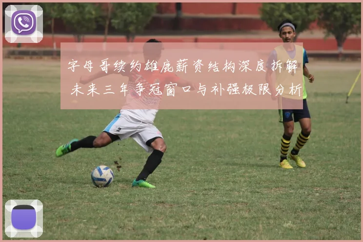 字母哥续约雄鹿薪资结构深度拆解 未来三年争冠窗口与补强极限分析
