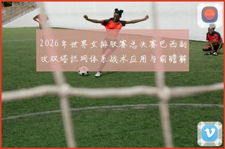 2026年世界女排联赛总决赛巴西副攻双塔拦网体系战术应用与前瞻解析