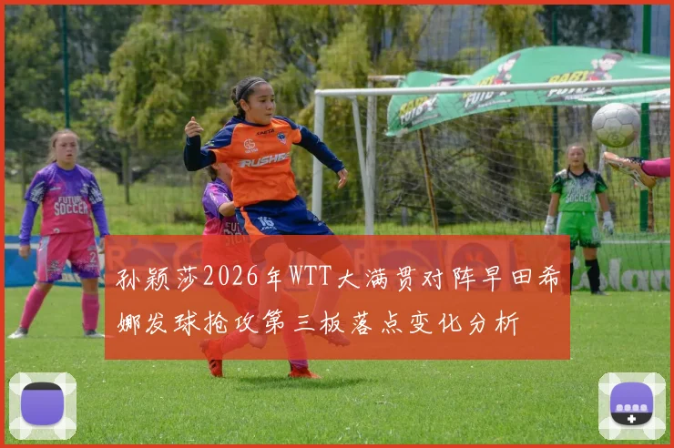 孙颖莎2026年WTT大满贯对阵早田希娜发球抢攻第三板落点变化分析