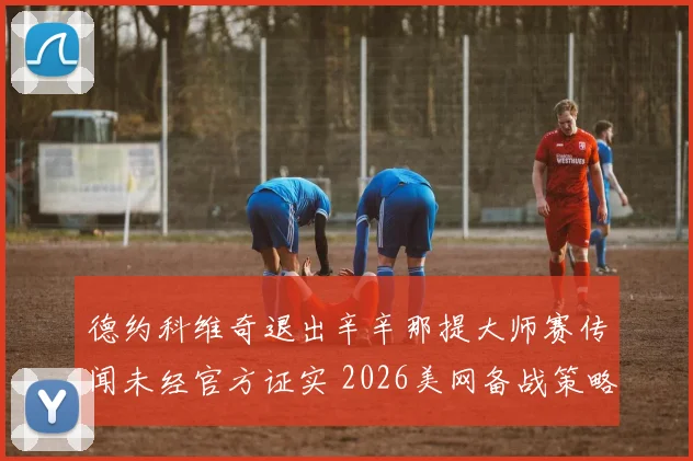 德约科维奇退出辛辛那提大师赛传闻未经官方证实 2026美网备战策略引发深度分析