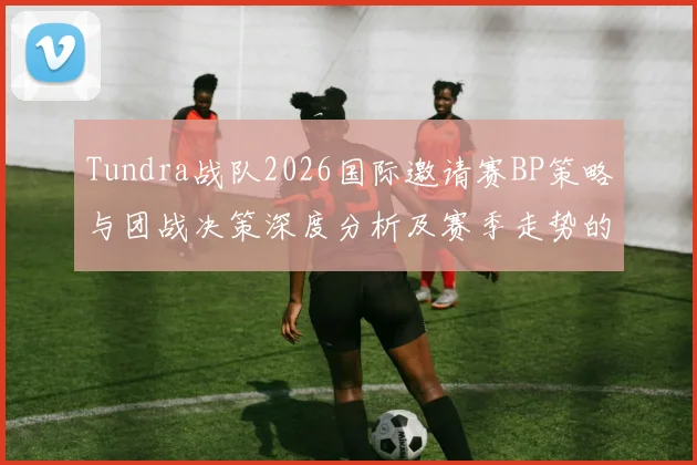 Tundra战队2026国际邀请赛BP策略与团战决策深度分析及赛季走势的观察展望