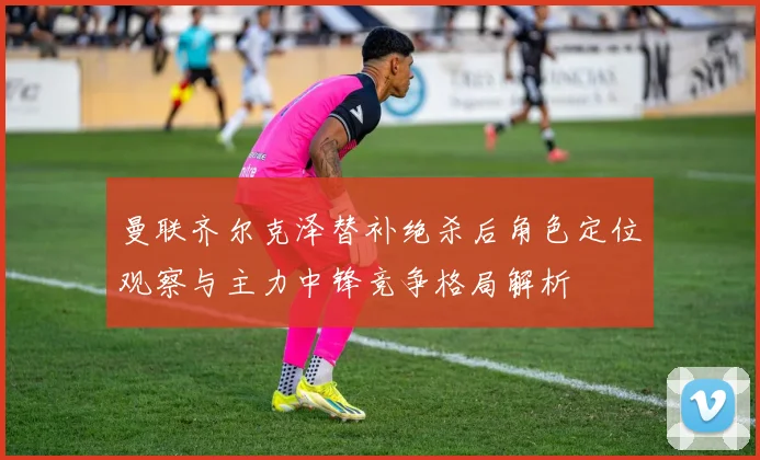 曼联齐尔克泽替补绝杀后角色定位观察与主力中锋竞争格局解析