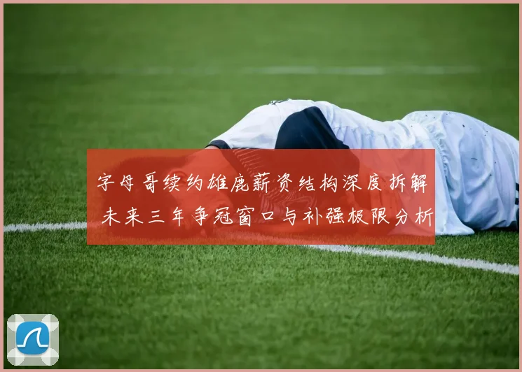 字母哥续约雄鹿薪资结构深度拆解 未来三年争冠窗口与补强极限分析
