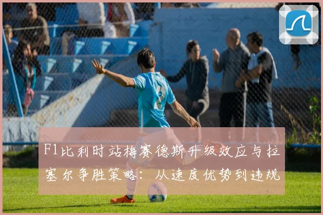 F1比利时站梅赛德斯升级效应与拉塞尔争胜策略：从速度优势到违规失冠的详细解读