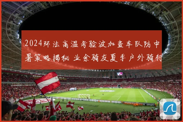 2024环法高温考验波加查车队防中暑策略揭秘 业余骑友夏季户外骑行安全指南