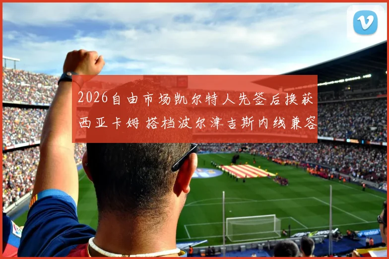2026自由市场凯尔特人先签后换获西亚卡姆 搭档波尔津吉斯内线兼容性分析