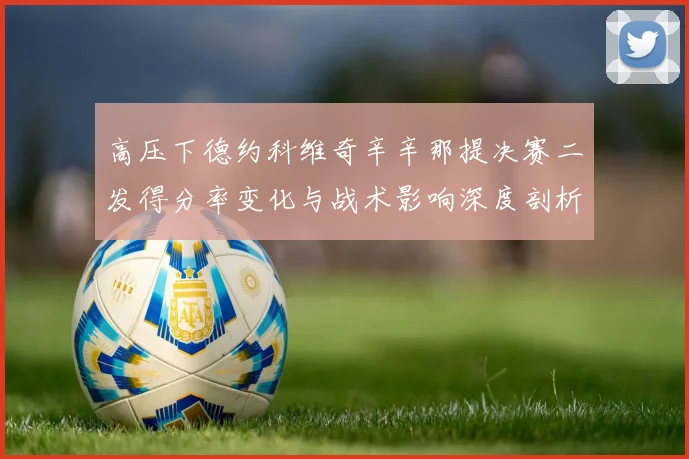 高压下德约科维奇辛辛那提决赛二发得分率变化与战术影响深度剖析