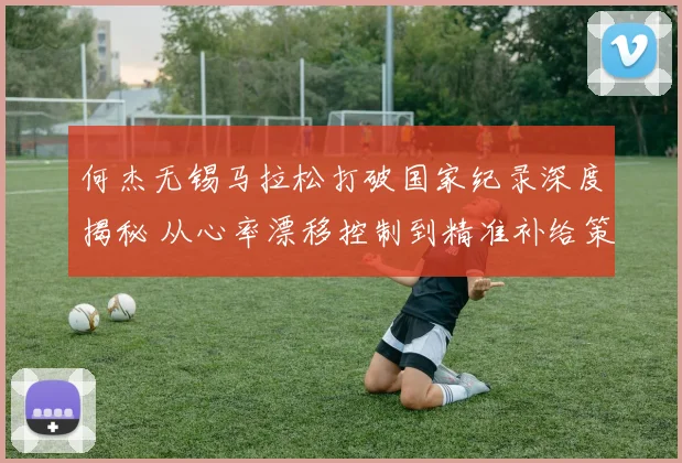 何杰无锡马拉松打破国家纪录深度揭秘 从心率漂移控制到精准补给策略的全解析