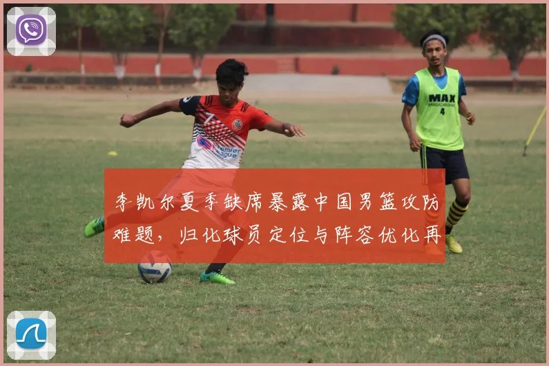李凯尔夏季缺席暴露中国男篮攻防难题，归化球员定位与阵容优化再成焦点