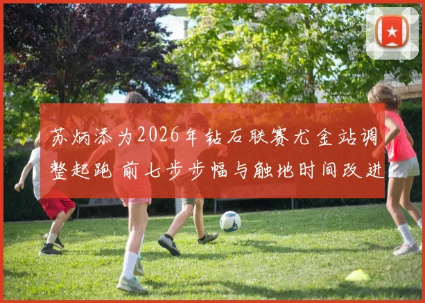 苏炳添为2026年钻石联赛尤金站调整起跑 前七步步幅与触地时间改进成研究焦点