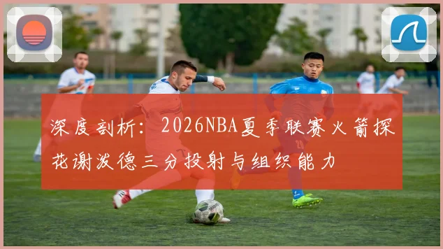 深度剖析：2026NBA夏季联赛火箭探花谢泼德三分投射与组织能力