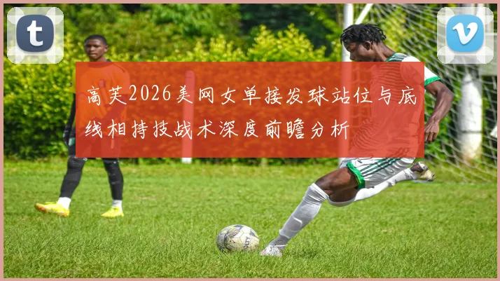 高芙2026美网女单接发球站位与底线相持技战术深度前瞻分析