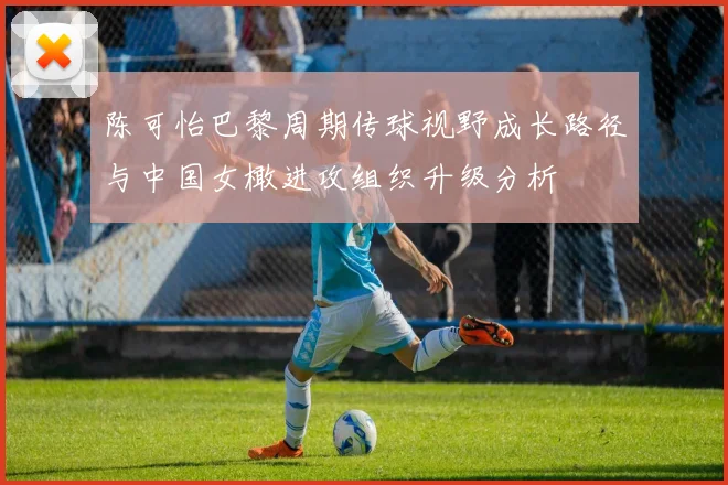 陈可怡巴黎周期传球视野成长路径与中国女橄进攻组织升级分析