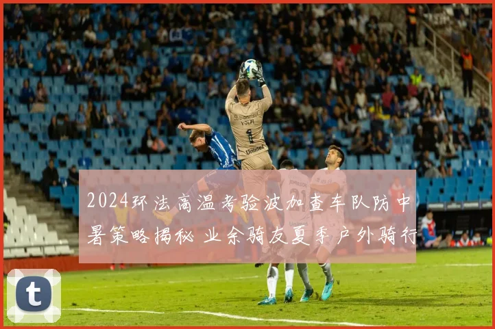 2024环法高温考验波加查车队防中暑策略揭秘 业余骑友夏季户外骑行安全指南