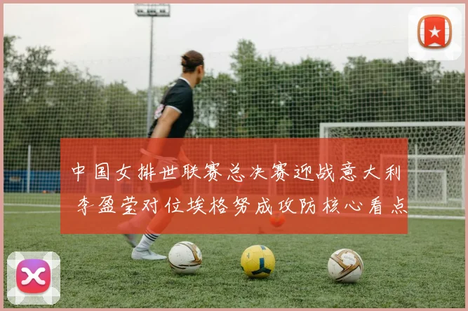 中国女排世联赛总决赛迎战意大利 李盈莹对位埃格努成攻防核心看点分析