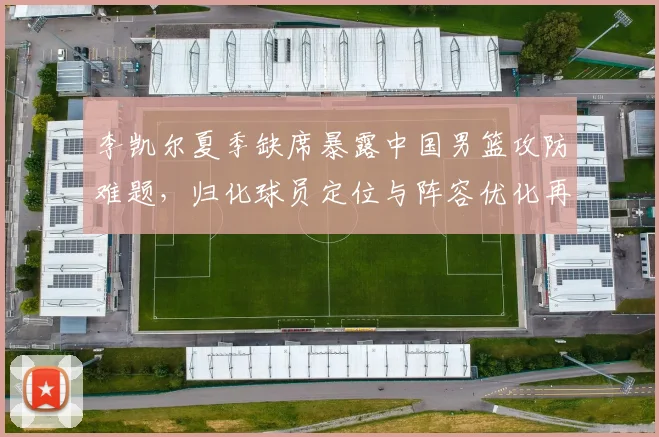 李凯尔夏季缺席暴露中国男篮攻防难题，归化球员定位与阵容优化再成焦点