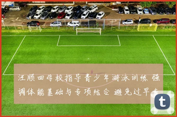 汪顺回母校指导青少年游泳训练 强调体能基础与专项结合 避免过早专项化