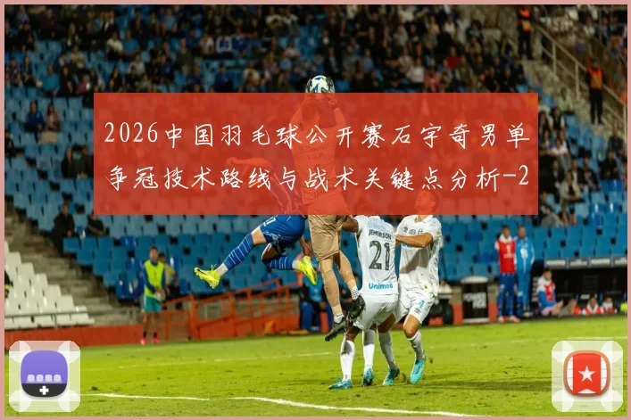 2026中国羽毛球公开赛石宇奇男单争冠技术路线与战术关键点分析