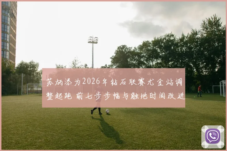 苏炳添为2026年钻石联赛尤金站调整起跑 前七步步幅与触地时间改进成研究焦点