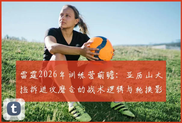 雷霆2026年训练营前瞻：亚历山大挡拆进攻磨合的战术逻辑与轮换影响