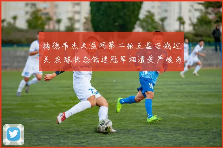 梅德韦杰夫温网第二轮五盘苦战过关 发球状态低迷冠军相遭受严峻考验