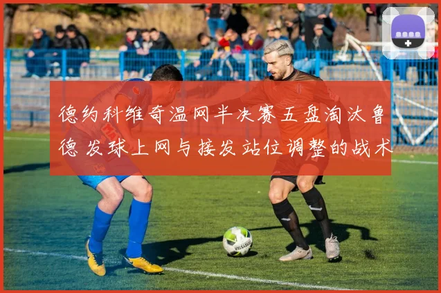 德约科维奇温网半决赛五盘淘汰鲁德 发球上网与接发站位调整的战术复盘