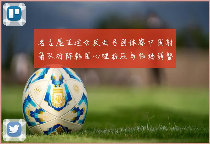 名古屋亚运会反曲弓团体赛中国射箭队对阵韩国心理抗压与临场调整分析