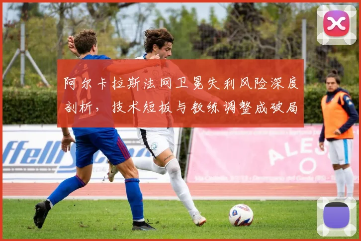阿尔卡拉斯法网卫冕失利风险深度剖析，技术短板与教练调整成破局关键