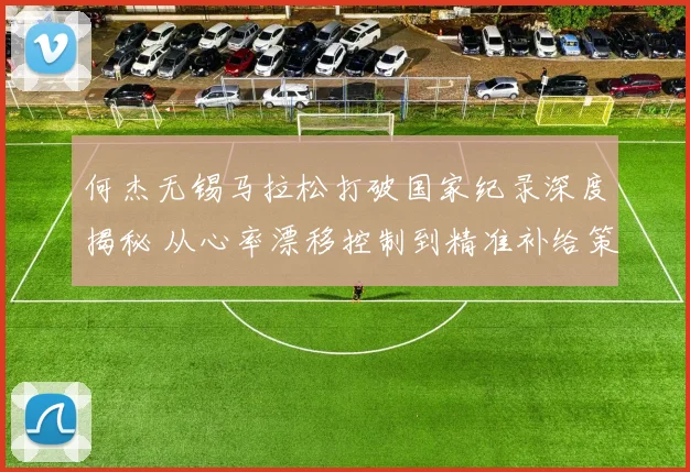 何杰无锡马拉松打破国家纪录深度揭秘 从心率漂移控制到精准补给策略的全解析